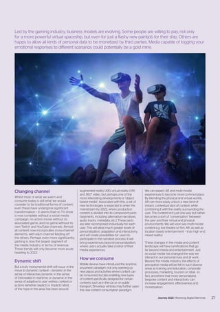 Changing channel
Whilst most of what we watch and
consume today is still what we would
consider to be traditional forms of content,
even these have undergone significant
transformation – it seems that no TV show
is now complete without a social media
campaign, no action movie without its
associated game, and no game without its
own Twitch and YouTube channels. Almost
all content now incorporates cross-channel
elements, with each channel feeding off
the others. Perhaps even more significantly,
gaming is now the largest segment of
the media industry in terms of revenue.
These trends will only become more acute
heading to 2022.
Dynamic shift
But a truly monumental shift will occur in the
move to dynamic content – dynamic in the
sense of interactive; dynamic in the sense
of (re)created in real-time; or dynamic in the
sense of adaptive to user wishes, context or
actions (whether explicit or implicit). Most
of the hype in this area, has been around
augmented reality (AR), virtual reality (VR)
and 360° video, but perhaps one of the
more interesting developments is “object
based media”. Associated with this, a set of
new technologies is expected to enter the
mainstream by 2022, where production
content is divided into its component parts
(segments, including alternative narratives,
audio tracks, metadata, etc.). These parts
are later recomposed individually for each
user. This will allow much greater levels of
personalization, adaptation and interactivity,
and will create possibilities for users to
participate in the narrative process. It will
bring experiences beyond personalization,
where users actually take control of their
media experiences.
How we consume
Mobile devices have introduced the ‘anytime,
anywhere’ paradigm, not only opening up
new places and activities where content can
be consumed, but also enabling new types
of content specifically designed for certain
contexts, such as in the car or on public
transport. Driverless vehicles may further open
this new content consumption paradigm.
We can expect AR and multi-modal
experiences to become more commonplace.
By blending the physical and virtual worlds,
AR can more easily unlock a new kind of
instant, contextual slice of content, while
combining it with the reality surrounding the
user. The content isn’t just one-way but rather
becomes a sort of “conversation” between
the user and their virtual and physical
environments. We will soon see multi-modal
content e.g. live theatre or film, AR, as well as
location based entertainment – truly high end
mixed reality!
These changes in the media and content
landscape will have ramifications that go
far beyond media and entertainment. Just
as social media has changed the way we
interact in our personal lives and at work.
Beyond the media industry, the effects of
perceptive media will be felt in such diverse
areas as training and education, corporate
processes, marketing, tourism or retail - in
fact, anywhere that more personalized,
bespoke content and interactivity can
increase engagement, effectiveness and
monetization.
27
Journey 2022 | Resolving Digital Dilemmas 27
Journey 2022 | Resolving Digital Dilemmas
Led by the gaming industry, business models are evolving. Some people are willing to pay, not only
for a more powerful virtual spaceship, but even for just a flashy new paintjob for their ship. Others are
happy to allow all kinds of personal data to be monetized by third parties. Media capable of logging your
emotional responses to different scenarios could potentially be a gold mine.
 
