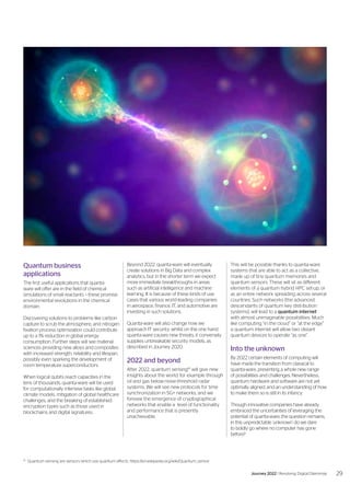 Quantum business
applications
The first useful applications that quanta-
ware will offer are in the field of chemical
simulations of small reactants – these promise
environmental revolutions in the chemical
domain.
Discovering solutions to problems like carbon
capture to scrub the atmosphere, and nitrogen
fixation process optimization could contribute
up to a 1% reduction in global energy
consumption. Further steps will see material
sciences providing new alloys and composites
with increased strength, reliability and lifespan,
possibly even sparking the development of
room temperature superconductors.
When logical qubits reach capacities in the
tens of thousands, quanta-ware will be used
for computationally intensive tasks like global
climate models, mitigation of global healthcare
challenges, and the breaking of established
encryption types such as those used in
blockchains and digital signatures.
Beyond 2022, quanta-ware will eventually
create solutions in Big Data and complex
analytics, but in the shorter term we expect
more immediate breakthroughs in areas
such as artificial intelligence and machine
learning. It is because of these kinds of use
cases that various world-leading companies
in aerospace, finance, IT, and automotive are
investing in such solutions.
Quanta-ware will also change how we
approach IT security; whilst on the one hand
quanta-ware causes new threats, it conversely
supplies unbreakable security models, as
described in Journey 2020.
2022 and beyond
After 2022, quantum sensing16
will give new
insights about the world, for example through
oil and gas below-noise-threshold radar
systems. We will see new protocols for time
synchronization in 5G+ networks, and we
foresee the emergence of cryptographical
networks that enable a level of functionality
and performance that is presently
unachievable.
16
	 Quantum sensing are sensors which use quantum effects. https://en.wikipedia.org/wiki/Quantum_sensor
This will be possible thanks to quanta-ware
systems that are able to act as a collective,
made up of tiny quantum memories and
quantum sensors. These will sit as different
elements of a quantum hybrid HPC set-up, or
as an entire network spreading across several
countries. Such networks (the advanced
descendants of quantum key distribution
systems), will lead to a quantum internet
with almost unimaginable possibilities. Much
like computing “in the cloud” or “at the edge”
a quantum internet will allow two distant
quantum devices to operate “as one”.
Into the unknown
By 2022 certain elements of computing will
have made the transition from classical to
quanta-ware, presenting a whole new range
of possibilities and challenges. Nevertheless,
quantum hardware and software are not yet
optimally aligned, and an understanding of how
to make them so is still in its infancy.
Though innovative companies have already
embraced the uncertainties of leveraging the
potential of quanta-ware, the question remains;
in this unpredictable ‘unknown’ do we dare
to boldly go where no computer has gone
before?
29
Journey 2022 | Resolving Digital Dilemmas
 