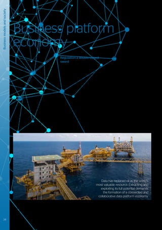 T
he most successful companies in
the digital era17
have all been built on
platform business models18
– models
that allow multiple stakeholders to interact
with each other, creating and exchanging
digitally enabled value.
The continuing trend toward increased
business digitalization is putting many market
sectors on the verge of a new quantum leap
forward. Unprecedented increases in the
volume of electronic data, and breakthroughs
in the processing capabilities that enable the
extraction of insights from them, is fueling
the pace of change. The growing potential
of digital technologies is not only reshaping
customer expectations and engagements,
but also redefining the way that business
supply chains interact. To deliver against the
promise of this trend, the future operations of
many companies and their ecosystems are
likely to be strongly influenced by platform
interactions. Industrial data platforms will
become commonplace in B2B in the same
way as business platforms are dominating the
B2C world today.
Regulation a double-edged
sword
The speed at which innovative platform
business models have evolved has at times
outpaced developments in related regulatory
frameworks. Whilst in some instances this
has led to highly innovative and disruptive
services, in others it has led to unanticipated
side-effects that are not always perceived in a
positive light. Some of these are addressed by
market self-regulation.
In other cases, market sectors join forces to
define industrial standards, in an attempt to
catalyze the emergence of new market sub-
sectors (e.g. the automotive sector seeking
to satisfy the demands arising from the
emergence of connected and autonomous
cars). Regulators are also seeking to catch
up with digital developments e.g. Uber being
stripped of its London licence and banned
from other cities or countries, due to its lack
of corporate responsibility.
Regulation is not just acting as a constraint; it
can also be a major ally in driving a business
platform mind-set. By way of illustration,
consider the second Payment Service
Directive (PSD2) issued by the European
Union to the financial services industry. PSD2
is primarily designed to transform the way
that consumers are able to make on-line
payments using third parties, but it is also
expected to be a significant catalyst for
service disruption and innovation. Whilst core
banking platforms can still hold customer
account details, their controlling businesses
will now be required (with the customer’s
permission) to open up access to certain
data sets and process interfaces. Such data
and its inherent value will now no longer be
monopolized by a single enterprise, but must
reasonably be made available for use within a
wider innovation ecosystem.
17
	 Financial Times 500: The world’s largest companies in 2017, markets.ft.com
18
	 Platform Revolution: How Networked Markets are Transforming the Economy and How to Make Them Work for You; March 2016; Geoffrey G. Parker, Marshall W. Van
	 Alstyne, Sangeet Paul Choudary
Business platform
economy
Business
models
and
society
Data has replaced oil as the world’s
most valuable resource. Extracting and
exploiting its full potential demands
the formation of a connected and
collaborative data platform economy.
34 #Journey2022
 