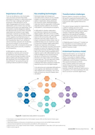 Importance of trust
Trust can be defined as a set of principles,
rules, processes and tools that enable
participants to transact in a safe environment.
One of the major challenges with platform
businesses is that interactions can be
highly disaggregated and involve multiple
stakeholders, some of which may not have
inherent peer-to-peer trust relationships. Trust
mechanisms must be designed to address
the dilemmas that can arise when untrusted
stakeholders are involved in open digital
exchanges. Customers at all stages of the
supply chain must be able to trust the quality
of their suppliers, trust that their privacy is
guaranteed, and trust that their suppliers are
not misusing their data. In turn, producers
need to trust that customers are not abusing
the services rendered. To be successful,
platforms must offer a framework of trust that
brings control, privacy, security, compliance
and transparency.
In B2B platforms, where data can be
generated by machines and consumed
by algorithms, trust mechanisms must
have a solid technology foundation and be
able to readily scale. Emerging concepts
like Distributed Trust Technologies19
and
OceanProtocol20
are paving the way for
creating trusted ecosystems by design.
19
	 How Industry is leveraging Distributed Trust Technologies? January 2018, Joint Atos Siemens Position paper
20
	oceanprotocol.com
21
	https://www.mbaskool.com/business-concepts/finance-accounting-economics-terms/2087-shapley-value.html
22
	 Insurance-beyond-digital-the-rise-of-ecosystems-and-platforms, 2017, mckinsey.com
23
	 World Economic Forum, Digital Transformation Initiative – Unlocking B2B Platform Value, March 2017, reports.weforum.org
24
	 Refer to section page 36
Service
providers
OEM
App
providers
Customer Platform
A
Service
providers
OEM
App
providers
Customer Platform
C
Service
providers
OEM
App
providers
Customer Platform
X
Service
providers
OEM
App
providers
Customer Platform
B
Algorithms
Services
Data
Regulation
Trust
Key enabling technologies
Distributed ledger technologies and
associated smart contracts can be valuable
enablers of trusted interactions between
platform stakeholders. Being distributed
and neutral by nature, distributed ledgers
might also help the organization of otherwise
disparate business platforms into dynamic
multi-platform, cross-enterprise ecosystems.
In B2B platforms, flexible collaboration
and interaction networks are emerging.
Digital suppliers offer their services via APIs,
enabling digital customers to select suppliers
based on the service they offer and the
expected outcomes. Value creation is no
longer constrained to follow a linear chain of
predefined steps, but can result from a web
of interactions between digital stakeholders.
Despite such openness of exchange, it
remains in the interests of product and service
providers to restrict the sharing of their data,
protecting know-how and IPR. Kept privately,
data can be used to build knowledge which
might be used to offer differentiated services.
Artificial intelligence and machine learning
will play an increasing role in knowledge
extraction and value creation from privately
owned data sets.. The only data which needs
to be exchanged with third parties is the
contextual information required to enable the
expected service from the digital supplier.
To be attractive and sustainable, B2B platforms
must organize a fair distribution of created
value between the contributors. This can be
easily achieved e.g. using the Shapley value
calculation21
.
Transformation challenges
Business platform champions are leading
the way for a significant transformation in all
industries, with platform ecosystems predicted
to account for 30% of global revenues by
202522
.
The radical changes needed for implementing
a platform strategy give rise to many
challenges. Adoption of the platform economy
for incumbent businesses will require radical
changes in objectives setting, strategic
approaches and operational capabilities23
.
Enterprises need to define how to generate
value both for their business and associated
partner ecosystems.
A “Digital Business Continuum”24
mindset can
be invaluable for accommodating the ever-
evolving market conditions involved with a
platform business model.
A dominant business model
Digital transformation can no longer be
considered solely with an internal focus.
Players must adopt an adaptive digital
engagement strategy built around wider
collaboration and competition interactions.
This requires businesses to rethink
their IT systems whilst at the same time
transforming themselves to respond to
strategic challenges. Disrupting today’s
business model by opening up value pools to
competitors is, for many businesses, the only
way to survive an uncertain digital future.
Figure 15 - Collaborative data platform ecosystems
35
Journey 2022 | Resolving Digital Dilemmas
 