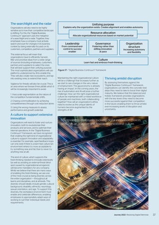The searchlight and the radar
Organizations will also need to be highly
sensitive as to how their competitive landscape
is shifting. For this, the “Digital Business
Continuum” approach uses the metaphor
of a searchlight and a radar. Together, they
emphasize how a company must actively
search and scan for changes in its business
context by being externally focused: on its
customers, competitors, partners and suppliers.
This external focus will mean that
organizations have to efficiently harvest,
filter and prioritize ideas from a wide range
of sources (including employees, customers,
partners and suppliers), to select the ones
that will best support their unifying purpose.
The most sophisticated organizations will use
platforms underpinned by AI to enable this.
They will also create new ecosystems, and tap
into existing ones, to extend their reach.
Vigilance for threats will also be crucial. This is
an area where we foresee three pitfalls which it
will be increasingly important to avoid:
1.	 Inaccurate segmentation as the nature of
the competition fundamentally shifts.
2.	Chasing commoditization by achieving
competitiveness through cost reduction alone.
3.	Using the wrong measures to assess
performance and growth potential.
A culture to support extensive
innovation
Organizations will need to foster and nurture
innovation, both to revolutionize their
products and services, and to optimize their
internal operations. In the “Digital Business
Continuum” framework, we have recognized
that creating the right kind of organizational
culture to support innovation and adaptability
is essential. For example, rapid feedback loops
can only exist if there is a learn-fast culture (an
environment where it is more acceptable to
try something new and fail, than to never try
anything new at all).
This kind of culture, which supports the
fresh-thinking needed to innovate extensively
(as well as avoiding an external-threat blind-
spot caused by organizational arrogance),
will become mandatory for any company.
Whilst we believe that there are many ways
of enabling this fresh-thinking, we see one
of the most crucial as being diversity across
the entire organization — throughout all
teams and disciplines, and at all levels. This
diversity should ideally include gender, cultural
background, disability, ethnicity, neurology,
sexual orientation, and age. To support this
diversity, the workplace environment must
enable and celebrate differences, enabling
employees to appropriately adapt ways of
working to suit their individual needs and
requirements.
Maintaining the right organizational culture
will be a challenge that increases further as
we start to see changes in the very nature
of employment. The gig-economy is already
having an impact. In the coming years, the
rise of automation and AI will pose a further
challenge. How can the right organizational
culture be maintained with a mixed workforce
of people and machines, both collaborating
together? How will an organization’s ethos
need to evolve as the unique talents of
humans become augmented by the
strengths of AI?
Thriving amidst disruption
By assessing themselves against the
“Digital Business Continuum” framework,
organizations can identify the concrete next
steps they need to take to boost their digital
maturity. We believe that this balanced and
holistic framework provides organizations
with the key levers they need to become
more successful against their competition
in the future: enabling them to thrive amidst
ever-increasing levels of disruption and
uncertainty.
Culture
Learn fast and embrace fresh-thinking
Governance
Fostering rather than
stifling innovation
at pace
Organization
structure
Increasing automony
and flexibility
Leadership
From command-and-
control to success
enabler
Unifying purpose
Explains why the organization exists. Creates alignment and enables autonomy
Resource allocation
Allocate organizational resources based on market potential
Figure 17 - “Digital Business Continuum” framework
Responding to continually evolving digital innovation choices
demands an adaptive and flexible organizational culture.
37
Journey 2022 | Resolving Digital Dilemmas 37
Journey 2022 | Resolving Digital Dilemmas
 