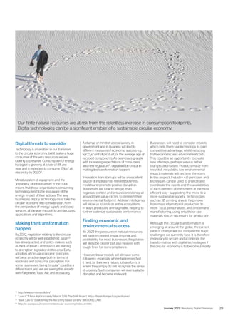 Digital threats to consider
Technology is an enabler in our transition
to the circular economy, but it is also a huge
consumer of the very resources we are
looking to preserve. Consumption of energy
by digital is growing at a rate of 8% per
year and is expected to consume 15% of all
electricity by 202031
.
Miniaturization of equipment and the
“invisibility” of infrastructure in the cloud
means that those organizations consuming
technology tend to be less aware of the
energy impact of their actions. The way
businesses deploy technology must take the
circular economy into consideration, from
the perspective of energy supply and cloud
services, all the way through to architectures,
applications and algorithms.
Making the transformation
happen
By 2022, regulation relating to the circular
economy will be well established. Japan32
has already acted, and policy makers such
as the European Commission are starting
to strengthen legislation in this area. Early
adopters of circular economic principles
will be at an advantage both in terms of
readiness and consumer perception. For
some businesses, being “circular” could be a
differentiator, and we are seeing this already
with Fairphone, Toast Ale, and ecosia.org.
A change of mindset across society, in
government and in business will lead to
different measures of economic success e.g.
kgCO2
e/ unit of product, or the average age of
recycled components. As businesses grapple
with increasing expectations of consumers
and new regulation33
, digital will be critical in
making the transformation happen.
Innovation from start-ups will be an excellent
source of inspiration to reinvent business
models and promote positive disruption.
Businesses will look to design, map,
organize, control and ensure consistency all
around their value-circles, to diminish their
environmental footprint. Artificial intelligence
will allow us to analyze entire ecosystems
in ways previously unimaginable, helping to
further optimize sustainable performance.
Finding economic and
environmental success
By 2022 the pressure on natural resources
will have increased, impacting risk and
profitability for most businesses. Regulation
will likely be clearer but also heavier, with
tough fines for non-compliance.
However, linear models will still have some
followers – especially where businesses find
it hard, by their very nature, to transform, or
where they simply do not recognize the sense
of urgency. Such companies will eventually be
disrupted and become irrelevant.
30	
http://www.symbiosis.dk/en/
31
	 “Lean ICT: for a digital sobriety” March 2018, The Shift Project https://theshiftproject.org/en/home/
32
	 “Basic Law for Establishing the Recycling-based Society” (BASICRECLAW)
33
	http://ec.europa.eu/environment/circular-economy/index_en.htm
Businesses will need to consider models
which help them use technology to gain
competitive advantage, whilst reducing
both economic and environment costs.
This could be an opportunity to create
new offerings, perhaps service rather
than product-based. Products made from
recycled, recyclable, low environmental
impact materials will become the norm.
In this respect, Industry 4.0 principles and
techniques can be used to analyze and
coordinate the needs and the availabilities
of each element of the system in the most
efficient way - supporting the move to a
more sustainable society. Technologies
such as 3D printing should help move
from mass international production to
more “local, personalized, and on-demand”
manufacturing, using only those raw
materials strictly necessary for production.
Although the circular transformation is
emerging all around the globe, the current
pace of change will not mitigate the huge
challenges we currently face. It is therefore
necessary to secure and accelerate the
transformation with digital technologies if
the circular economy is to become a reality.
Our finite natural resources are at risk from the relentless increase in consumption footprints.
Digital technologies can be a significant enabler of a sustainable circular economy.
39
Journey 2022 | Resolving Digital Dilemmas
 