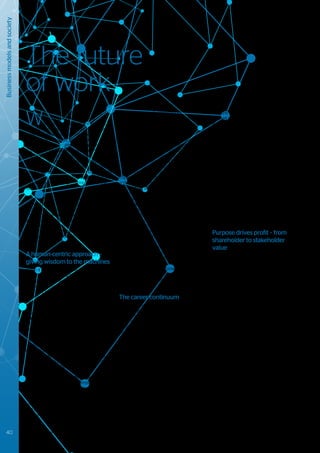 Business
models
and
society
The future
of work
W
ith technology driving disruptive
change at break-neck speed,
adaptability becomes the essence of
survival. To remain competitive, employees,
organizations and society need to adapt
quickly to new models, tools, processes and
organisational structures. The “Digital Business
Continuum” introduced an approach to ensure
that organizations remain adaptable and
innovative, despite the pressures of continual
change. But what about the workforce? How is
it impacted and how is it going to keep up, stay
competitive and thrive in the digital era? How
should enterprises be preparing now for the
future of work?
In a recent “future of work” readiness
survey34
that we undertook amongst 500
CIO’s and IT executives, 3 focus areas
emerged: automation; reskilling; and a flexible
workforce. In addition, according to the survey,
organizations are increasingly investing in
programs to lower employee stress and
increase social wellbeing, to ensure change is
sustainable.
A human-centric approach –
giving wisdom to the machines
When it comes to the future of work, there is a
dystopian view held by some, where artificial
intelligence will take our jobs, ushering in
an era of high unemployment and income
insecurity, leaving only gig economy type
work assignments that offer little in terms of
fairness for workers.
But we believe that by embracing a human-
centric approach to reskilling and flexibility,
technology threats can become opportunities
to adapt, accelerating successful digital
transformations. By putting humans at the
center of business strategies, the focus moves
toward empowering the employee (supported
by continuous education), improving their
overall employee experience (by reducing
mundane tasks), and creating a better work /
life integration and balance.
Thanks to bots and AI, the technology is
already available to drive this empowerment.
Employees can leave behind repetitive tasks
and utilize their unique human skills to deliver
value to their companies. Analytics can be
used to gain insight into how people work
and collaborate, helping them to continuously
improve and embrace new ways of working.
It will be increasingly important for
organizations to involve those employees
most affected by technologies in how
they can be best used in the workplace. It
is not unheard of for large enterprises to
spend billions of dollars on the automation
of plant and processes in an attempt to
lower production costs, only to find their
costs staying the same or even increasing
- largely because they failed to look at the
human aspect of transformation. They didn’t
include the workforce in the design and
implementation of these new technologies,
and therefore they couldn’t get them to work
effectively. In Japan, companies tend to take
a very different approach toward people
and technology - it is the workers who give
wisdom to the machines. Companies like
Toyota and Honda brought in technology
incrementally, initially focusing on those jobs
that were the hardest or most dangerous
to do, where workers were happy to see
improvements through technology - they
progressed from there.
We believe that over the next 5 years, the
creation of a great employee experience will
lead the business agenda in accelerating
sustainable growth. Ethics, strong values
and a clear company purpose beyond the
top and bottom line, will steer organizations
successfully through uncertainty and
constant change.
The career continuum
From the time of the industrial age, working
life has typically consisted of 3 phases; first
you study, then you start a job and after
many years of hard work you retire. In the
(post) digital era with a multigenerational
workforce, a rising retirement age, a pension
system that is no longer adequate, and a
growing inequality between those in work
and those who are unemployed, this simple
model breaks down. Despite its weaknesses,
the gig economy highlights a requirement
for flexibility and control35
. Contract workers
want to decide when they work and for whom
they work – this can increase enjoyment and
provide the opportunity to try different careers.
Work life will turn into a multiphase journey
for the benefit of the enterprises, employees
and customers, as enterprises adapt to offer
flexibility and the opportunity for continuous
learning, in order to establish a platform for
attracting and managing talent36
.
With the rise of artificial intelligence, employee
skills will have to evolve too. No longer are
individuals expected to know a wide range
of information, facts and data, they need
the ability to ask the right questions, find
credible answers and propose new ideas.
Employees will have to bring what robots and
automation can’t deliver. As a result, there will
be an increased need for soft skills to master
complex problem solving, creative design
thinking, adaptability and social interactions.
Furthermore, managers should become real
leaders. They need to drive with ideas, coach
rather than control, and foster cooperation
toward a common purpose, guiding and
leading in a flat hierarchy with small, temporary
team structures. Organizations will have to
change their management and organizational
structure to adapt, as recognized by 60% of
CIOs in our future of work survey.
Purpose drives profit – from
shareholder to stakeholder
value
Focusing on a human-centric organization
approach goes hand in hand with aligning
around common principles. Participants make
decisions under defined rules of engagement,
collaborating to create value, and earning
the credibility to lead rather than having
“leadership” imposed from the top. Employees
perform better when their energies are
channelled toward a higher purpose37
. This
drives autonomy and empowerment, and can
speed-up decision-making.
Cultivating purpose requires the sharpening
of an organization’s sense of mission and
strengthening their employees’ social
connection. The younger generations of
workers tend to show a strong preference
to work for organizations with values that
contribute to the greater good. They challenge
the mindset of CXO’s whose main focus
is on shareholder value at the expense of
investment for the future38
.
Successful organizations should look beyond
short term financial performance. Their focus
needs to shift away from pure shareholder
value toward a better balance of responsibility
and profitability; ensuring meaningful work for
employees, making positive contributions to
society and delivering great shareholder value.
40 Trusted partner for your Digital Journey
 