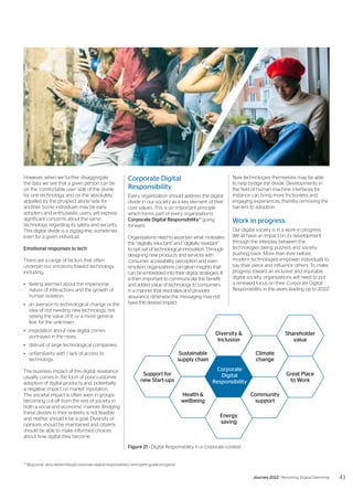 Corporate Digital
Responsibility
Every organization should address the digital
divide in our society as a key element of their
core values. This is an important principle
which forms part of every organization’s
Corporate Digital Responsibility41
going
forward.
Organizations need to ascertain what motivates
the “digitally reluctant” and “digitally resistant”
to opt out of technological innovation. Through
designing new products and services with
consumer accessibility, perception and even
emotion, organizations can glean insights that
can be embedded into their digital strategies. It
is then important to communicate the benefit
and added value of technology to consumers
in a manner that resonates and provides
assurance, otherwise the messaging may not
have the desired impact.
However, when we further disaggregate
the data we see that a given person can be
on the ‘comfortable user’ side of the divide
for one technology, and on the ‘absolutely
appalled by the prospect alone’-side for
another. Some individuals may be early
adopters and enthusiastic users, yet express
significant concerns about the same
technology regarding its safety and security.
This digital divide is a zigzag-line, sometimes
even for a given individual.
Emotional responses to tech
There are a range of factors that often
underpin our emotions toward technology,
including:
•	 feeling alarmed about the impersonal
nature of interactions and the growth of
human isolation;
•	 an aversion to technological change or the
idea of not needing new technology, not
seeing the value of it, or a more general
fear for the unknown;
•	 trepidation about new digital crimes
portrayed in the news;
•	 distrust of large technological companies;
•	 unfamiliarity with / lack of access to
technology.
The business impact of this digital resistance
usually comes in the form of poor customer
adoption of digital products and, potentially,
a negative impact on market reputation.
The societal impact is often seen in groups
becoming cut-off from the rest of society in
both a social and economic manner. Bridging
these divides in their entirety is not feasible
and neither should it be a goal. Diversity of
opinions should be maintained and citizens
should be able to make informed choices
about how digital they become.
Corporate
Digital
Responsibility
Shareholder
value
Diversity &
Inclusion
Great Place
to Work
Support for
new Start-ups
Climate
change
Energy
saving
Community
support
Health &
wellbeing
Sustainable
supply chain
41
Blog post: atos.net/en/blog/corporate-digital-responsibility-principles-guide-progress
Figure 21 - Digital Responsibility in a corporate context
New technologies themselves may be able
to help bridge the divide. Developments in
the field of human machine interfaces for
instance can bring more frictionless and
engaging experiences, thereby removing the
barriers to adoption.
Work in progress
Our digital society is in a work in progress.
We all have an impact on its development
through the interplay between the
technologies being pushed, and society
pushing back. More than ever before,
modern technologies empower individuals to
say their piece and influence others. To make
progress toward an inclusive and equitable
digital society, organizations will need to put
a renewed focus on their Corporate Digital
Responsibility in the years leading up to 2022.
43
Journey 2022 | Resolving Digital Dilemmas
 