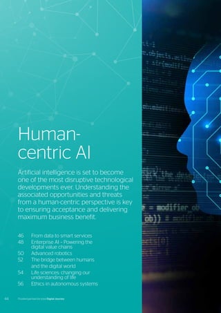 46	 From data to smart services
48	 Enterprise AI – Powering the
	 digital value chains
50	 Advanced robotics
52	 The bridge between humans
	 and the digital world
54	 Life sciences: changing our
	 understanding of life
56	 Ethics in autonomous systems
Artificial intelligence is set to become
one of the most disruptive technological
developments ever. Understanding the
associated opportunities and threats
from a human-centric perspective is key
to ensuring acceptance and delivering
maximum business benefit.
Human-
centric AI
44 Trusted partner for your Digital Journey
 