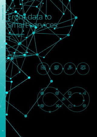 Thinking differently
T
he companies who are leaders in the
area of smart services think differently
about their business models - how
they sell their products and services to
customers, as well as how they make profits.
These leaders have for some time intuitively
understood that continuing to sell only
products or “standard” services will not bring
sustainable growth, and might eventually lead
to less market relevance, or even extinction.
What makes services smart?
If “services” are considered to be a
combination of activities and resources
which together bring value to an end
customer42
, smart services will extend
this concept by leveraging the advances
achieved through IoT, data analytics and
automation. The core features of smart
services are that they are capable of:
•	 Modifying their behavior based upon
context;
•	 Autonomously using other services to
complement their functionality;
•	 Acting on their own data.
What advantages do smart services bring
over data-driven services?
Data-driven services are essentially linear
in nature. Their collection and analysis of
data relating to service consumption is
typically performed offline and separated
from production processes, providing coarse
grained information based on statically
defined criteria. As such, data-driven services
tend to be static and resource orientated.
In contrast, the next generation of smart
services introduce fine grained analysis
of service consumption directly into the
production process. They will make use of
IoT and distributed computing to enable the
service to adapt itself as part of the service
delivery process. In doing so it establishes
an ecosystem which can continuously and
iteratively act on the insights that come out of
the data, fine tuning the service accordingly.
The biggest challenge in developing smart
services (apart from technology), is often
that of changing legacy business models
into ones where the data relating to the
services and the way in which the customers
experience them, become fully integrated
into the whole service delivery process
lifecycle.
The concept of continuous innovation43
provides a valuable framework for
transforming legacy processes to ones
where data about service performance, as
well as the customer experience, is collected
in real-time and used to dynamically
optimize, adapt and evolve the service. For
example: building facilities can be enabled
to automatically adapt themselves to the
specific accessibility needs of visitors; or
by combining information about crowd
movements both within the building and
its neighborhood, with weather, air quality
measurements and social media analytics,
insights can be gained about the profile and
“mood” of its visitors. Smart materials and
augmented reality techniques, might then
be used to apply this information to create a
personalized and optimized experience for
the visitors.
42
	 Goods to services continuum: https://en.wikipedia.org/wiki/Goods_and_services
43
	 Lean Start up model for continuous innovation: http://theleanstartup.com/principles
44
	Conceptualizing smart service system, D.Beverungen et al, Springer 2017
45
	 Four strategies for the age of smart services, G.Allemendinger et al., Harvard Business Review 2005
From data to
smart services
Human
centric
AI
Data
analysis
Service
creation
Service
delivery
Service
consumption
Figure 22 - Data-driven service
Data
connectivity
& intelligence
Data
insight
& services
Analyze data
Big Data
Machine
learning
Mass
customization Cloud
Mobile Other
services
Context
IoT
Extract value
Adapt behavior Gather data
Figure 23 - Smart service
46 #Journey2022
 