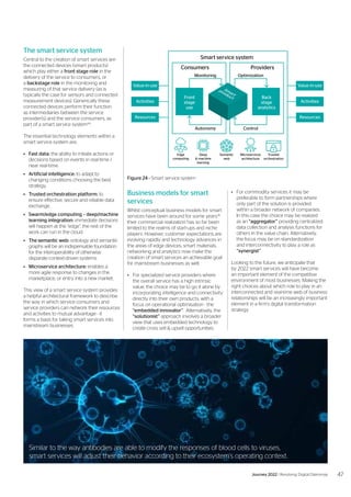 The smart service system
Central to the creation of smart services are
the connected devices (smart products)
which play either a front stage role in the
delivery of the service to consumers, or
a backstage role in the monitoring and
measuring of that service delivery (as is
typically the case for sensors and connected
measurement devices). Generically these
connected devices perform their function
as intermediaries between the service
provider(s) and the service consumers, as
part of a smart service system44
.
The essential technology elements within a
smart service system are;
•	 Fast data: the ability to initiate actions or
decisions based on events in real-time /
near real-time.
•	 Artificial intelligence: to adapt to
changing conditions choosing the best
strategy.
•	 Trusted orchestration platform: to
ensure effective, secure and reliable data
exchange.
•	 Swarm/edge computing – deep/machine
learning integration: immediate decisions
will happen at the “edge”, the rest of the
work can run in the cloud.
•	 The semantic web: ontology and semantic
graphs will be an indispensable foundation
for the interoperability of otherwise
disparate context-driven systems.
•	 Microservice architecture: enables a
more agile response to changes in the
marketplace, or entry into a new market.
This view of a smart service system provides
a helpful architectural framework to describe
the way in which service consumers and
service providers can network their resources
and activities to mutual advantage - it
forms a basis for taking smart services into
mainstream businesses.
Business models for smart
services
Whilst conceptual business models for smart
services have been around for some years45
their commercial realization has so far been
limited to the realms of start-ups and niche
players. However, customer expectations are
evolving rapidly and technology advances in
the areas of edge devices, smart materials,
networking and analytics now make the
creation of smart services an achievable goal
for mainstream businesses as well.
•	 For specialized service providers where
the overall service has a high intrinsic
value, the choice may be to go it alone by
incorporating intelligence and connectivity
directly into their own products, with a
focus on operational optimisation - the
“embedded innovator”. Alternatively, the
“solutionist” approach involves a broader
view that uses embedded technology to
create cross sell & upsell opportunities.
•	 For commodity services it may be
preferable to form partnerships where
only part of the solution is provided
within a broader network of companies.
In this case the choice may be realized
as an “aggregator” providing centralized
data collection and analysis functions for
others in the value chain. Alternatively,
the focus may be on standardization
and interconnectivity to play a role as
“synergist”.
Looking to the future, we anticipate that
by 2022 smart services will have become
an important element of the competitive
environment of most businesses. Making the
right choices about which role to play in an
interconnected and real-time web of business
relationships will be an increasingly important
element in a firm’s digital transformation
strategy.
 
Smart service system
Consumers Providers
Autonomy Control
Monitoring
Front
stage
use
Activities
Resources
Value-in-use
Activities
Resources
Value-in-use
Optimization
Back
stage
analytics
Edge
computing
Deep
& machine
learning
Semantic
web
Microservices
architecture
Trusted
orchestration
Figure 24 - Smart service system
Similar to the way antibodies are able to modify the responses of blood cells to viruses,
smart services will adjust their behavior according to their ecosystem’s operating context.
47
Journey 2022 | Resolving Digital Dilemmas
 