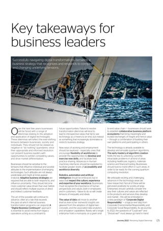 O
ver the next few years businesses
will be faced with a range of
dilemmas relating to the adoption
and application of digital technologies.
These dilemmas will reflect the ever-shifting
tensions between businesses, society and
individuals. They should not be viewed as
negative or “do nothing” quandaries, since
their appropriate and informed resolution
can present business leaders with
opportunities to exhibit compelling values,
and drive market differentiation.
Businesses should be sensitive to the
tensions that influence individual and societal
attitudes to the implementation of emerging
technologies. Such attitudes are not always
predictable and might at times appear
irrational. Adaptive business strategies are
required that are able to both respond to, and
influence uncertainty. They should become
more customer value driven than ever before
and should reflect multiple sources of direct
and indirect customer feedback.
The art of the possible will continue to
advance, often at a rate that exceeds
the pace at which internal business
transformation programs can respond. A
“Digital Business Continuum” approach
is essential to avoid inertia from legacy
operations acting as a constraint to
Key takeaways for
business leaders
future opportunities. Failure to resolve
transformation dilemmas will tend to
lead to introspective views that fail to see
technology as a means to an end, but instead
as something that increasingly dominates or
restricts business strategy.
New ways of working and employment
should be explored – especially ones that
encourage flexibility of workforces to
provide the opportunities to develop and
exercise new skills, and facilitate best
practice-sharing. Advances in Human
machines interfaces should be exploited to
facilitate greater levels of accessibility and
workforce diversity.
Robotics, automation and artificial
intelligence should be embraced, but in
ways that respect the culture, experience
and expertise of your workforce. Businesses
must recognize the importance of human
perspectives and values, both in employees
and in customers – failure to do so will create
tensions of inequality and ideals.
The value of data will move to another
level as ever-richer real-world insights are
gleaned from the adoption of digital twin
concepts, and the associated data analytics
and simulation capabilities. Rarely will a single
enterprise hold a monopoly on a given end-
to-end value chain — businesses should seek
to establish collaborative business platform
ecosystems that bring meaningful and
trusted exchanges of insight and hence value
— through a combination of building their
own platforms and participating in others.
The technology is already available to
develop and simulate quantum algorithms.
The early mastery of algorithm creation
holds the key to unlocking currently
intractable problems in all kind of areas
including healthcare, logistics, materials
science and financial trading. Businesses
should look to invest effort in such areas, in
order to be ready for the coming quantum
computing revolution.
We anticipate exciting and challenging
advances in the technology areas we
have researched. Not all of these will be
perceived positively by society at large.
Enterprises should carefully consider the
way their cultures and values are reflected
in the products and services they develop
and market – this will be embodied in
a new paradigm of “Corporate Digital
Responsibility” — a logical next step from
Corporate Environmental Responsibility and
Corporate Social Responsibility. As we journey
to 2022, the questions of “Could we?” and
“Should we?” must always go hand in hand.
Successfully navigating digital transformations demands a
business strategy that recognizes and responds to complex
and changing underlying tensions.
05
Journey 2022 | Resolving Digital Dilemmas
 