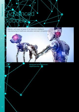 Human
Centric
AI
Human
centric
AI
R
obotics is a vast technology domain
with a long history, mainly related to
factory automation. Nevertheless,
it has gained incredible momentum over
recent years, catalyzed in part by disruptive
innovations within many other related
hardware and software technologies.
More efficient compute power, ubiquitous
connectivity, smarter / more precise sensors,
and smart materials, combined with evolving
AI and machine learning techniques, are all
helping to bring robotics to a whole new
level.
Advanced robots are becoming
autonomous: able to make informed
decisions about their own actions. They
do not need to be caged off to execute
their tasks (as they typically were in
manufacturing plants), instead they will
be on the roads as autonomous cars, in
the air as drones, in workplaces as cobots
(collaborative robots) and even in human
bodies as artificial blood cells. We have
already started to observe their early
versions and prototypes today and these
give us a glimpse of both the extraordinary
potential and the significant challenges
for humanity as we seek to appropriately
incorporate robotics into the way we think,
work and live.
Being part of the physical /
digital journey
The current views that we have about robots
are changing as the new era of advanced
robotics starts to have an increasing
impact on all sectors of human activity.
They are transforming the way we work,
move, produce, consume, live, care, and
manage relationships. Over the next decade,
technology will enable robots to become
more intelligent and interconnected, filling
the gaps in end-to-end supply and value
chains with minimum human intervention.
However, the question is still open as to
whether it will be technological developments
or societal dynamics that will be the greatest
influencing factor on the future of robotics
and automation. This question is one that will
be explored and resolved over the coming
years – it will address the known constraints
in relation to the mass adoption of advanced
robotics, which include: the impact on labor
markets; ethical concerns over the acts of
autonomous robots; and human-machine
co-existence.
We believe that over the next couple of years
there will be lots of innovative but somewhat
parochial innovations in robotics solutions
and services. They will tend to be optimized
for given use cases, and built around
particular sensor / actuator capabilities and
intelligence. More general-purpose and
high mobility solutions will not become
mainstream until the current limitations
of power / battery technology and sensor
adaptability issues are addressed.
We are going to see a robotic “Cambrian”
period with, for example: robotic receptionists
welcoming people into the hotels, precision
medical robots assisting surgeons in
hospitals, nanobots analyzing tumors for
adaptive cancer therapies, pet robots as
companions for the elderly and lonely,
swarms of drones patrolling factories and
fighting forest fires, and autonomous garbage
collectors cleaning streets at night.
The manufacturing sector will benefit
from a new generation of industrial robots
that incorporate intelligent features such
as self-diagnostics, predictive analytics,
collaboration and autonomy.
Advanced
robotics
Robotics will impact all areas of our lives from intelligent
manufacturing to healthcare, education and even companionship.
50 #Journey2022
 