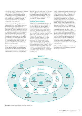 Markets
Robots
Intelligence
Stationary Swarm
Humanoid Legged
Nano Flying
Wheeled
Velocity
Intensity
Chemical
Vision
Proximity
Sound
Location
Touch
Micro
Cloud/Fog
Analytics
Backend
Sensors
A significant portion of new robotics ventures
are in the field of defense and military –
investments in this area are expected to
continue to grow steadily in the coming
years. Despite the associated controversy
and ethical concerns, autonomous or
remote-operated robots are already an
integral part of some armies.
Consumer robotics for specific functions
like entertainment, security and household
tasks are showing the highest revenue
growth. Next-generation AI-based consumer
robots will not only be targeted on physical
tasks, but we can expect robotically enabled
activities such as teaching and interacting
with family members beginning to enter
homes, with the objective of improving the
quality of life. Human machine interaction
is a domain of growing significance, since
techniques like augmented reality interfaces
or mood and behavior detection need to
develop further for consumer robots to
become truly successful.
Lastly, mobility services are one of the areas
where we are going to see the earliest and
most significant adoption. Millions of highly
autonomous cars, trucks and buses will be on
the road. Vehicle-to-vehicle communication
networks will allow cars to sense and see one
another and make properly contextualized
responses. Remote-controlled cargo ships,
aviation, and other flying objects are all on
the roadmap of many major players in the
transport and logistics business.
So what for business?
Robotics is not an isolated technology - at
its heart, robotics is a part of the Internet
of Things. Robots will be connected
to processing centers and will arrange
themselves in swarms to collaborate and
co-operate. The rise of robots will bring a
corresponding rise in related technologies
such as HPC/cloud - important for balancing
centralized processing with localized
efficiency. Cybersecurity will need to
address completely new and complex
situations relating to challenges such
as: establishing trust between mobile
communicating robots, controlling the
software updates of potentially dangerous
machines, and the possible misuse of sensor
information gathered by robots. Managed
service providers, traditionally focused on
applications and infrastructure, will need to
expand their scope of activities to robotics
management.
From a business perspective, companies must
adapt and learn how to leverage advanced
robotics to become more competitive and
adaptable. The digital transformation era
will further evolve to one where learning
to successfully apply robotics to business
activities will be crucial for the competitiveness
of companies. Enterprises will need to be
able to address multi-disciplinary areas like
machine intelligence, mechatronics, energy,
data science, ergonomics and networks, in
order to resolve the inevitable talent crunch.
The impact of robotic adoption in labor
markets can be huge. The low hanging fruit
for automation will be repetitive, physical-
activity based tasks, but other tasks such as
data processing and retrieval will be affected
too. Even in optimistic scenarios, millions
of people will be affected by automation,
however, it should not be forgotten that
every new technology comes with its own
opportunities to create new job areas that did
not exist before.
Cultures which are more open to robots are
expected to have a significant competitive
advantage in the future.
Figure 27 - The emerging advanced robotics landscape
51
Journey 2022 | Resolving Digital Dilemmas
 