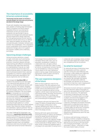 The importance of accessibility
& human centered design
Technology has the power to include or
exclude people; the outcomes are primarily
decided at the design stage.
People with disabilities have always been
early adopters of leading edge technologies.
Speech recognition and text-to-speech
capabilities (that are now entering the
mainstream as bots and virtual home
assistants), first saw the light of day as
assistive technologies that addressed specific
physical impairments. Design objectives
for more general-purpose human-machine
interaction will still need to focus on defined
user needs and abilities, but will also take
concepts like goals, motivation, behavior and
emotion into consideration. This is required to
ensure sustainability of the required adoption
behavioral changes, and in turn support
the long-term viability of the underlying
technology.
Upcoming design challenges
Human-to-human interaction is based
on sight, smell, taste, touch and hearing.
In addition, we have a sense of balance,
proximity, movement, pleasure and pain.
Experimenting with different combinations
of interfaces that utilize these will bring
an understanding of how we can make
human machine interactions feel more
natural. It will also allow us to determine the
level of anthropomorphism that is deemed
acceptable. As a minimum, people expect
interfaces (particularly wearables) to be
secure, ergonomic and non-obtrusive.
Technologies like touchless HMI will
transform the experiences we have today
- from interacting with gestures on a flat
screen, to a three-dimensional interface with
open air gestures. The swiping, dragging
and air-pinching movements used in smart
glass technologies, will become the norm
for all kinds of interfaces. The use of haptic
gloves to manipulate our environment,
and dynamically generate personalized
surroundings based on neural inputs, will
also become mainstream. For the designer,
this poses the challenge of dealing with
an unlimited range of movement options
(including thought patterns), in a three-
dimensional space that has no clearly defined
borders. New interaction design standards
and potentially a “gesture grammar” that can
be used across experiences, will be required.
The major challenge for holographic user
interfaces in augmented interactive reality
is that of interlinking with human actors and
physical sensors in a seamlessly integrated
way. Virtual interaction design will need
to address the problem of keeping users
engaged, through smart, non-repetitive
interactions that mimic the fluidity of human-
to-object and human-to-human interaction.
Technologies that are attached to or
intimately interact with users, such as
wearables, exoskeletons, chatbots or
collaboration bots, will apply artificial
intelligence to the data they collect, to feed
all manner of downstream services. Security
can be facilitated by continuous identity
checks based on the user’s behavioral
patterns during usage. Understanding the
appropriate context of when and how to
offer these services will be key.
The user experience designers
of the future
What do these challenges mean for the
design practice? The user experience (UX)
designers of tomorrow will embrace aspects
of both science and entertainment. One
of their key competencies will be to bring
together a whole range of perspectives from
psychology, biology, neurology, neuroscience,
material sciences, ethics, sociology and
behavioral sciences, as well as visual design
and screenwriting (for AI dialogues).
UX designers will study and observe the
impact of millions of people being connected
to technologies continuously or very
regularly, identifying the nature of collective
interactions and attitudes, and how these can
inform the design process.
Working with body signal and emotion
sensing technology to capture user feedback
during the design process will become
mainstream, as will the use of artificial
intelligence to process the collection of data,
understand patterns, highlight findings and
receive proposals on design options. This will
allow certain complex and repetitive tasks in
UX design to be automated. Knowing how to
collaborate with knowledge robots and feed
from associated digital twin insights, will be
key competences for the UX practice.
So what for business?
So, what will new ways of interacting mean
for organizations and their customers
over the coming five years? Whereas new
technology is often piloted and ringfenced
to minimize disruption, in the case of
HMI, disruptive levels of user adoption
are required. We anticipate that leading
companies will select their preferred
technologies, and will then act as industry
promotors to help them reach a tipping point
where they become peer normative.
All business functions will have to understand
the new interaction options thoroughly, as
well as the data generated and their impacts
on security and privacy. The application
of new ways of interacting will, much like
in previous IT innovation, lead to a change
in players and personnel engaged in any
given business process. Re-skilling to
learn new ways of interaction will apply to
customers, employees and vendors. Running
experiments to understand which ways of
interaction generate high enough value at
a market viable cost will be key. Companies
that get left behind, risk missing out on
optimization opportunities in the customer
experiences and efficiencies which the new
interfaces offer.
As intimacy with technology continues to
increase, so will the complexity of designing
meaningful user experiences. Human-centric
approaches are the key to deriving benefit
from emerging technologies - such as AI,
automation, robotics - using them to make
the most of what makes us human.
53
Journey 2022 | Resolving Digital Dilemmas
 