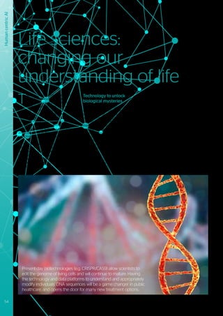 Human
centric
AI
T
he kind of challenges that medicine
is facing nowadays are related
to diseases whose secrets lie at
the cellular and genetic level, they are
interwoven with intricate biological
processes. Digital technologies are
indispensable for improving our
understanding of these processes and
helping humanity move wellbeing to the
next level - both by early and more accurate
detection as well as more cost-efficient,
proactive and precise treatments.
Nonetheless, advances in life sciences do
not just pose technological challenges, they
also present legal and ethical ones, all of
which must be seriously considered. Rules
and guidelines that deal with “what should
be done?” versus “what could be done?”, will
have to be defined.
Technology to unlock
biological mysteries
More and more scientists are starting to see
opportunities to improve the quality and
length of human life. However, most future
population projections show increases
that may not reflect the full potential of
these opportunities. A growing and ageing
population is already putting pressure
on world economies. Understanding and
influencing the biological processes that
cause disease and decline of health could be
one of the most important ways to stop the
ever-increasing public health expenditure.
In the coming years, efforts in medicine
will be directed at prevention, early
diagnosis, and development of new medical
treatments and procedures.
Technological innovations in life sciences,
where extraordinary breakthroughs are
expected, will play a crucial role in achieving
these goals.
Increasing computational power and new
algorithms have significantly decreased the
cost of full genome sequencing, bringing
about a much greater understanding of
underlying biological processes. This in
turn, opens the door to applying derived
insights to the challenges relating to genetic
diseases, ageing, drug testing and ultimately
precision medicine. It is the last of these
areas which we expect to gain earliest
momentum, resulting in a reduction of “one
size fits all” approaches to medication and a
consequential improvement in outcome and
undesirable side effects.
Life sciences:
changing our
understanding of life
Present-day biotechnologies (e.g. CRISPR/CAS9) allow scientists to
edit the genome of living cells and will continue to mature. Having
the technology and data platforms to understand and appropriately
modify individuals’ DNA sequences will be a game changer in public
healthcare, and opens the door for many new treatment options.
54 #Journey2022
 