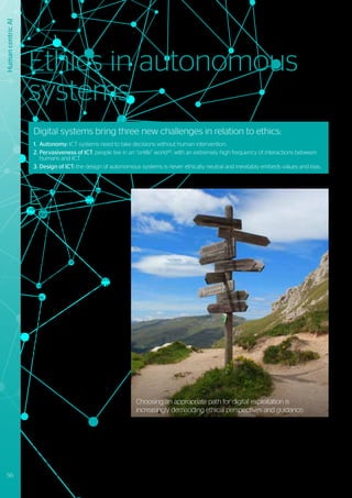 Human
centric
AI
E
thics, the area of practical philosophy
that addresses the process,
consciousness and principles of
valuable and good human conduct, forms the
basis for rules, regulations and legislation. By
nature, these move slowly: regulation tends
to focus on what is prohibited and often only
materializes when several related incidents
have already occurred.
As technology in autonomous systems
advances unabated, an increasing number
of ethical dilemmas and grey areas emerge.
Designers of such systems are in some cases
de-facto assuming the responsibility for
guaranteeing that automated decisions are
ethically correct in the sense of what should
be done, and not just in what regulations
require.
In an enterprise context, ethical questions
go beyond a compliance focus, which is
mainly aligned to obligations rather than
consequences. Ethical considerations
in business need address how goals are
reached: in doing so they will play more and
more of a strategic role in the governance
and interplay of social and sustainable
responsibilities.
Digital systems bring three new challenges in relation to ethics:
1.		Autonomy: ICT systems need to take decisions without human intervention.
2.	Pervasiveness of ICT: people live in an “onlife” world46
, with an extremely high frequency of interactions between 	
		humans and ICT.
3.	Design of ICT: the design of autonomous systems is never ethically neutral and inevitably embeds values and bias.
46	
https://www.springer.com/la/book/9783319040929	
47
	https://ethicsinaction.ieee.org
48
	http://ieeexplore.ieee.org/document/7822928
49
	http://www.bmvi.de/SharedDocs/EN/publications/report-ethics-commission.html?nn=187598
Ethics in autonomous
systems
Choosing an appropriate path for digital exploitation is
increasingly demanding ethical perspectives and guidance.
56 Trusted partner for your Digital Journey
 