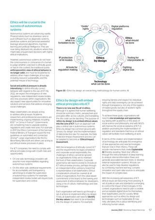 Ethics by design will embed
ethical principles into ICT
There is no ‘one size fits all’ in ethics.
Although it is agreed that human wellbeing
should be a primary metric, perspectives and
principles differ across cultures, and translating
this into code can be daunting. The purpose of
‘ethics by design’ is to embed ethical values
into the core of ICT. Such an approach will
play a central role in autonomous systems.
Ethics by design has common ground with
“privacy by design” and the implementation
of data protection law. For example, the Data
Protection Impact Assessment process can
be adapted to become an Ethical Impact
Assessment.
With the emergence of ethically correct ICT
and the requirements for legal compliance
and corporate social responsibility, the
challenges of ethics cannot be ignored
by organizations if they are to maintain
the trust of their stakeholders. Corporate
governance will need to evolve to include an
ICT ethical review process, perhaps through
an independent ethics advisory board that
is representative of all stakeholders. Ethical
considerations should be covered at all
levels of organizations: from the value-aware
commitment of the board, to the training and
assessment of ethical behavior for developers,
using a mix of culture, methodology and new
technologies.
Each organization will have to go through a
set of actions to implement ethics by design.
Firstly, all stakeholders will need to identify
the key values that need to be embedded
into the design of systems. For example,
Ethics will be crucial to the
success of autonomous
systems
Autonomous systems are advancing rapidly.
Physical robots (such as driverless cars) or
pure software (such as diagnostic systems,
predictive systems and personal assistants)
leverage advanced algorithms, machine
learning and artificial intelligence. They are
now being deployed into situations where they
might take unsupervised decisions with highly
ethical implications.
However, autonomous systems do not have
the consciousness or conscience of a human
to judge whether a decision is ethically good
or bad. In this context, the traditional purely
anthropocentric view of ethical behavior is
no longer valid, and must be broadened to
address other major challenges of our age,
including resource sustainability, and the
potential misuse of technology.
Social and political pressure is already
intensifying to define ethically correct
behavior with regards to the use of ICT. By
2022, we expect the emergence of new
regulations, new independent review bodies,
and new processes within organizations. We
also expect new opportunities for innovative
solutions and services that address emerging
social challenges.
Major stakeholders are already acting
to address ethical issues. Academic
researchers and professional associations are
implementing ongoing initiatives, including
IEEE47
or Cerna in France48
. Governments
are considering how to upgrade existing
regulations and create new ones. For example,
in 2017 the Ethics Commission of the German
Federal Ministry of Transport issued the first
guidelines on automated and connected
driving49
. Large organizations like the EU,
Bloomberg, Microsoft and others, are acting to
put ethical review processes in place.
For ICT companies, the need to comply with
ethical principles brings with it both risks and
opportunities:
•	 On one side, technology providers will
assume more responsibilities regarding
autonomous systems.
•	 On the other side, additional requirements
for accountability and transparency,
will emerge to enable the supervision
of autonomous systems. For example,
independent review bodies will require tools
for supervision and control.
ensuring fairness and respect for individual
rights and data sovereignty can be achieved
through transparency, not only of the logistics
of traded goods, but also of workers’ rights
throughout the supply chain.
To achieve these goals, organizations will
need to mix knowledge and approaches:
e.g. liaising with academics in the areas of
social science and philosophy, and with NGO’s
will improve the social acceptance of ICT; in
addition promoting the implementation of
regulation and standards that focus on ethical
values will facilitate more wellbeing at work.
In terms of the creation and implementation
of technology, we anticipate the emergence
of new approaches and new technologies
that are now in their infancy. These will
include mechanisms that create Explainable
AI (thereby avoiding “black box” effects)
through the instrumentation of deep learning
to analyze internal information flows and
generate associated decision trees, or develop
external ‘explanation systems’. AI tools can
also be used to help develop regulations,
by combining machine learning, complex
simulation and open data sources to anticipate
the impact of complex laws.
With the increasing pervasiveness of ICT,
ethical issues are becoming more pressing. A
set of political rules and standards is emerging
to control the impact of technologies. In this
context, organizations need to plan a credible
and acceptable digital future for themselves,
their stakeholders, and for society. While
approaches such as ethics by design and
technologies such as Explainable AI may
help, ultimately, this is about identifying and
enforcing human values.
Figure 30 - Ethics by design, an overarching methodology for human-centric AI
Ethics
by design
“Onlife”
rights
Digital platforms
regulation
Tooling for
interpretable AI
Fighting
digital bias
AI tools for
regulation making
IP protection
of AI models
Ethics
what should
be done
Law
what it is
forbidden to do
Technology
what can be done
57
Journey 2022 | Resolving Digital Dilemmas
 