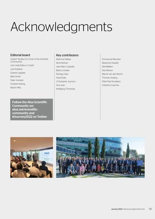 Acknowledgments
Editorial board
Hubert Tardieu (Co-Chair of the Scientific
Community)
John Hall (Editor in Chief)
Jose Esteban
Ganesh Jagdale
Mike Smith
Peter Vrenken
Frederik Kerling
Martin Pfeil
Key contributors
Mahmut Kafkas
Murli Mohan
Jean-Marc Cadudal
Blanca Jordan
Rodrigo Diaz
David Daly
Christopher Joynson
Ana Juan
Wolfgang Thronicke
Follow the Atos Scientific
Community on:
atos.net/scientific-
community and
#Journey2022 on Twitter
Emmanuel Wensink
Marianne Hewlett
Neil Milliken
Paul Moore
Marcel van den Bosch
Thomas Hoberg
Peter-Paul Kurstjens
Celestino Guemes
59
Journey 2022 | Resolving Digital Dilemmas
 