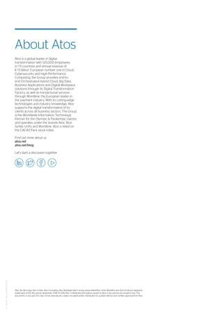 CT_180917_JM_JOURNEY2022
Atos, the Atos logo, Atos Codex, Atos Consulting, Atos Worldgrid, Bull, Canopy, equensWorldline, Unify, Worldline and Zero Email are registered
trademarks of the Atos group. September 2018. © 2018 Atos. Confidential information owned by Atos, to be used by the recipient only. This
document, or any part of it, may not be reproduced, copied, circulated and/or distributed nor quoted without prior written approval from Atos.
Atos is a global leader in digital
transformation with 120,000 employees
in 73 countries and annual revenue of
€ 13 billion. European number one in Cloud,
Cybersecurity and High-Performance
Computing, the Group provides end-to-
end Orchestrated Hybrid Cloud, Big Data,
Business Applications and Digital Workplace
solutions through its Digital Transformation
Factory, as well as transactional services
through Worldline, the European leader in
the payment industry. With its cutting-edge
technologies and industry knowledge, Atos
supports the digital transformation of its
clients across all business sectors. The Group
is the Worldwide Information Technology
Partner for the Olympic & Paralympic Games
and operates under the brands Atos, Atos
Syntel, Unify and Worldline. Atos is listed on
the CAC40 Paris stock index.
Find out more about us
atos.net
atos.net/blog
Let’s start a discussion together
About Atos
 
