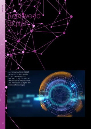 Our
vision
I
t’s incredible to reflect on what has been
achieved through using combinations of
0 and 1. Every digital data file, software
application, microprocessor, screen
image, and even 3D printed object is, at
its core, a combination of binary encoded
representations or responses. But in the
real world, things are not necessarily as
binary or precise as we might like them to
be. The real world is not digital: it has mass,
it behaves in continuums, it’s analogue.
The human factor adds further complexity
– we have consciousness, creativity and
emotional intelligence, and do not always
respond logically.
As the world of digital becomes more
deeply embedded into our daily physical
lives, we will increasingly see the influence
of non-digital, real-world dynamics. These
include cultural, political, societal and
ethical considerations. Businesses cannot
therefore rely solely on a digital technology
perspective when seeking to develop and
protect their markets.
The ongoing digital revolution comprising
Social, Mobile, Analytics and Cloud (SMAC)
technologies is certainly transformational
in the way that digital services are delivered
and consumed. Through it, the “art of the
possible” has been reimagined in all manner
of exciting and disruptive ways. We are now
seeing the emergence of a new paradigm
characterized by the convergence of digital-,
nano-, neuro- and bio technologies.
With the advent of quantum computing,
binary bits will be complemented by
quantum bits or qubits that promise
exponential increases in some types of
compute capability (and a consequential
new wave of digital disruption). Through
nanotechnology, the manipulation of
material structures and properties at an
atomic level will usher in all manner of new
possibilities in the physical world. As we
understand more about the workings of
our own human brains, neurons become
not only an inspiration for new computing
architectures1
, but also a potential interface2
Real-world
digital
between the worlds of human and digital.
And with the continual refinements in the
way we understand and even influence
our genomes, could it be that humans
themselves will become an integral part
of the next “digital platform”? Will we see
digital technologies progress from the level
of supply, consume and inform, to one of
influencing and interacting with the very
essence of who we are?
The world in 2022 will experience a
rebalancing of human perspectives in
relation to technology implementations
and interactions. Digital solutions will be
developed with more anthropomorphic
interfaces, behaviors and even values. Voice
and sensory interfaces, artificial intelligence
(AI), advanced robotics and augmented
interactive reality will all combine to bring
digital out of the computer and into the
physical world. As a consequence, instead
of humans needing to be more “machine
literate”, machines will become increasingly
“human literate”.
1
	https://www.technologyreview.com/s/609909/intels-new-chips-are-more-brain-like-than-ever/
2
	https://www.neuralink.com/
As we journey toward 2022,
we expect to see a greater
focus on understanding
and responding to the more
human, real-world possibilities
and implications of digital and
business technologies.
08 Trusted partner for your Digital Journey
 