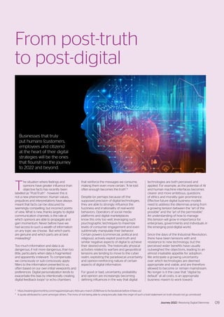 T
he situation where feelings and
opinions have greater influence than
objective facts has recently been
labelled as “Post-Truth” - however this is
not a new phenomenon. Human values,
prejudices and interpretations have always
meant that facts can be obscured by
seemingly compelling, but incorrect points
of view. What is new, thanks largely to digital
communication channels, is the rate at
which opinions are able to propagate and
gain momentum. Never before have we
had access to such a wealth of information
on any topic we choose. But which parts
are genuine and which parts are at best
misleading?
Too much information and data is as
dangerous, if not more dangerous, than too
little, particularly when data is fragmented
and apparently irrelevant. To compensate,
we consciously or sub-consciously apply
filters to the information presented to us,
often based on our own initial viewpoints and
preferences. Digital personalization tends to
exacerbate this bias by intentionally creating
digital feedback loops3
or echo chambers
that reinforce the messages we consume,
making them even more certain. “A lie told
often enough becomes the truth”.4
Despite (or perhaps because of) the
supposed precision of digital technologies,
they are able to strongly influence the
fuzziness and irrationality of real-world
behaviors. Operators of social media
platforms and digital marketplaces
know this only too well, leveraging such
psychographic techniques to maximize
levels of consumer engagement and even
subliminally manipulate their behavior.
Certain powers (commercial, political and
religious), actively exploit post-truth and
similar negative aspects of digital to achieve
their desired ends. The historically physical
activities related to warfare and geopolitical
tensions are tending to move to the cyber
realm, exploiting the paradoxical uncertainty
and opinion-reinforcing nature of certain
aspects of digital information.
For good or bad, uncertainty, probability
and opinion are increasingly becoming
defining influences in the way that digital
3
	https://washingtonmonthly.com/magazine/january-february-march-2018/how-to-fix-facebook-before-it-fixes-us/
4
	 A quote attributed to Lenin amongst others. The irony of not being able to unequivocally state the origin of such a bold statement on truth should not go unnoticed!
From post-truth
to post-digital
technologies are both perceived and
applied. For example, as the potential of AI
and human machine interfaces becomes
clearer and more ambitious, questions
of ethics and morality gain prominence.
Effective future digital business models
need to address the dilemmas arising from
a growing tension between the “art of the
possible” and the “art of the permissible”.
An understanding of how to manage
this tension will grow in importance for
enterprises, governments and individuals in
the emerging post-digital world.
Since the days of the Industrial Revolution,
there have been tensions with and
resistance to new technology, but the
perceived wider benefits have usually
outweighed the objections, leading to an
almost insatiable appetite for adoption.
We anticipate a growing uncertainty
over which technologies are deemed
appropriate and viable, and are therefore
allowed to become or remain mainstream.
No longer is it the case that “digital by
default” at all costs, is an appropriate
business maxim to work toward.
Businesses that truly
put humans (customers,
employees and citizens)
at the heart of their digital
strategies will be the ones
that flourish on the journey
to 2022 and beyond.
09
Journey 2022 | Resolving Digital Dilemmas
 