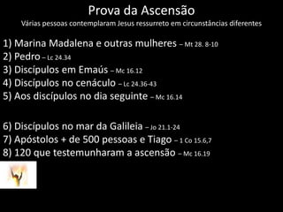 Prova da AscensãoVárias pessoas contemplaram Jesus ressurreto em circunstâncias diferentes 1) Marina Madalena e outras mulheres – Mt 28. 8-102) Pedro– Lc 24.343) Discípulos em Emaús– Mc 16.124) Discípulos no cenáculo – Lc 24.36-435) Aos discípulos no dia seguinte – Mc 16.146) Discípulos no mar da Galileia– Jo 21.1-247) Apóstolos + de 500 pessoas e Tiago – 1 Co 15.6,78) 120 que testemunharam a ascensão – Mc 16.19