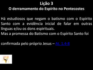 Lição 3O derramamento do Espírito no PentecostesHá estudiosos que negam o batismo com o Espírito Santo com a evidência inicial de falar em outras línguas e/ou os dons espirituais.Mas a promessa do Batismo com o Espírito Santo foiconfirmada pelo próprio Jesus – At. 1.4-8 