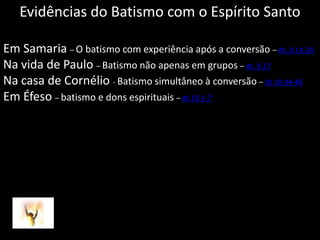Evidências do Batismo com o Espírito SantoEm Samaria– O batismo com experiência após a conversão – At. 8.14-20Na vida de Paulo – Batismo não apenas em grupos – At. 9.17Na casa de Cornélio - Batismo simultâneo à conversão – At 10.44-48Em Éfeso– batismo e dons espirituais – At19.1-7