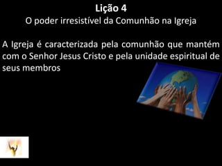 Lição 4O poder irresistível da Comunhão na IgrejaA Igreja é caracterizada pela comunhão que mantém com o Senhor Jesus Cristo e pela unidade espiritual de seus membros