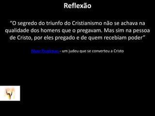 Reflexão“O segredo do triunfo do Cristianismo não se achava na qualidade dos homens que o pregavam. Mas sim na pessoa de Cristo, por eles pregado e de quem recebiam poder”MyerPearlman- um judeu que se converteu a Cristo