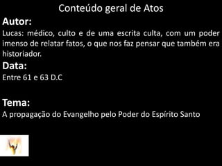 Conteúdo geral de AtosAutor: Lucas: médico, culto e de uma escrita culta, com um poder imenso de relatar fatos, o que nos faz pensar que também era historiador.Data: Entre 61 e 63 D.CTema: A propagação do Evangelho pelo Poder do Espírito Santo