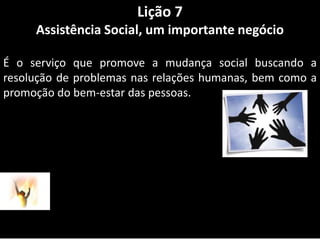 Lição 7Assistência Social, um importante negócioÉ o serviço que promove a mudança social buscando a resolução de problemas nas relações humanas, bem como a promoção do bem-estar das pessoas.