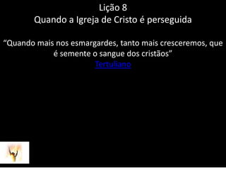 Lição 8Quando a Igreja de Cristo é perseguida“Quando mais nos esmargardes, tanto mais cresceremos, que é semente o sangue dos cristãos”Tertuliano