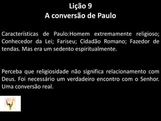 Lição 9A conversão de PauloCaracterísticas de Paulo:Homem extremamente religioso; Conhecedor da Lei; Fariseu; Cidadão Romano; Fazedor de tendas. Mas era um sedento espiritualmente. Perceba que religiosidade não significa relacionamento com Deus. Foi necessário um verdadeiro encontro com o Senhor. Uma conversão real.