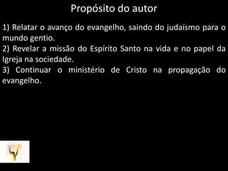 Propósito do autor1) Relatar o avanço do evangelho, saindo do judaísmo para o mundo gentio. 2) Revelar a missão do Espírito Santo na vida e no papel da Igreja na sociedade.3) Continuar o ministério de Cristo na propagação do evangelho.