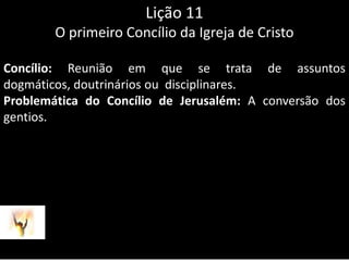 Lição 11O primeiro Concílio da Igreja de CristoConcílio: Reunião em que se trata de assuntos dogmáticos, doutrinários ou  disciplinares.Problemática do Concílio de Jerusalém: A conversão dos gentios.