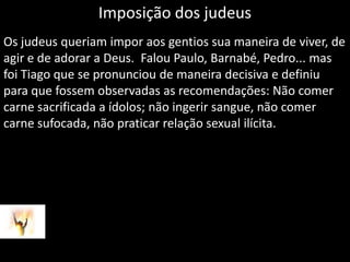 Imposição dos judeusOs judeus queriam impor aos gentios sua maneira de viver, de agir e de adorar a Deus.  Falou Paulo, Barnabé, Pedro... mas foi Tiago que se pronunciou de maneira decisiva e definiu para que fossem observadas as recomendações: Não comer carne sacrificada a ídolos; não ingerir sangue, não comer carne sufocada, não praticar relação sexual ilícita.