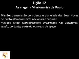 Lição 12As viagens Missionárias de PauloMissão: transmissão consciente e planejada das Boas Novas de Cristo além fronteiras nacionais e culturais.Missões estão profundamente enraizadas nas Escrituras, sendo, portanto, parte da natureza da igreja.