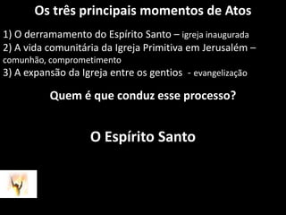 Os três principais momentos de Atos1) O derramamento do Espírito Santo – igreja inaugurada2) A vida comunitária da Igreja Primitiva em Jerusalém – comunhão, comprometimento3) A expansão da Igreja entre os gentios  - evangelizaçãoQuem é que conduz esse processo?O Espírito Santo