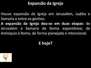 Expansão da IgrejaHouve expansão da Igreja em Jerusalém, Judéia e Samaria e entre os gentios.A expansão da Igreja deu-se em duas etapas: de Jerusalém à Samaria de forma espontânea; de Antioquia à Roma, de forma planejada e intencional.E hoje?