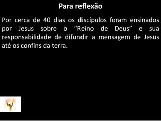 Para reflexãoPor cerca de 40 dias os discípulos foram ensinados por Jesus sobre o “Reino de Deus” e sua responsabilidade de difundir a mensagem de Jesus até os confins da terra.