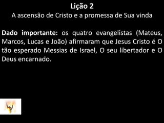 Lição 2A ascensão de Cristo e a promessa de Sua vindaDado importante: os quatro evangelistas (Mateus, Marcos, Lucas e João) afirmaram que Jesus Cristo é O tão esperado Messias de Israel, O seu libertador e O Deus encarnado.