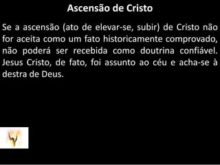 Ascensão de CristoSe a ascensão (ato de elevar-se, subir) de Cristo não for aceita como um fato historicamente comprovado, não poderá ser recebida como doutrina confiável. Jesus Cristo, de fato, foi assunto ao céu e acha-se à destra de Deus.