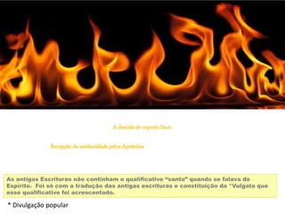 A descida do espirito Santo
Recepção da mediunidade pelos Apóstolos
As antigas Escrituras não continham o qualificativo “santo” quando se falava do
Espírito. Foi só com a tradução das antigas escrituras e constituição da *Vulgata que
esse qualificativo foi acrescentado.
* Divulgação popular
 
