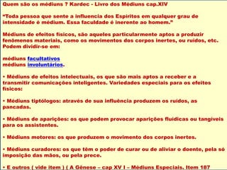 Quem são os médiuns ? Kardec - Livro dos Médiuns cap.XIV
“Toda pessoa que sente a influencia dos Espíritos em qualquer grau de
intensidade é médium. Essa faculdade é inerente ao homem.”
Médiuns de efeitos físicos, são aqueles particularmente aptos a produzir
fenômenos materiais, como os movimentos dos corpos inertes, ou ruídos, etc.
Podem dividir-se em:
médiuns facultativos
médiuns involuntários.
• Médiuns de efeitos intelectuais, os que são mais aptos a receber e a
transmitir comunicações inteligentes. Variedades especiais para os efeitos
físicos:
• Médiuns tiptólogos: através de sua influência produzem os ruídos, as
pancadas.
• Médiuns de aparições: os que podem provocar aparições fluídicas ou tangíveis
para os assistentes.
• Médiuns motores: os que produzem o movimento dos corpos inertes.
• Médiuns curadores: os que têm o poder de curar ou de aliviar o doente, pela só
imposição das mãos, ou pela prece.
• E outros ( vide item ) ( A Gênese – cap XV I – Médiuns Especiais. Item 187
 