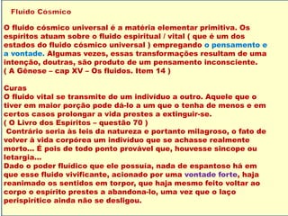 O fluido cósmico universal é a matéria elementar primitiva. Os
espíritos atuam sobre o fluido espiritual / vital ( que é um dos
estados do fluido cósmico universal ) empregando o pensamento e
a vontade. Algumas vezes, essas transformações resultam de uma
intenção, doutras, são produto de um pensamento inconsciente.
( A Gênese – cap XV – Os fluidos. Item 14 )
Curas
O fluido vital se transmite de um indivíduo a outro. Aquele que o
tiver em maior porção pode dá-lo a um que o tenha de menos e em
certos casos prolongar a vida prestes a extinguir-se.
( O Livro dos Espíritos – questão 70 )
Contrário seria às leis da natureza e portanto milagroso, o fato de
volver à vida corpórea um indivíduo que se achasse realmente
morto... É pois de todo ponto provável que, houvesse sincope ou
letargia...
Dado o poder fluídico que ele possuía, nada de espantoso há em
que esse fluido vivificante, acionado por uma vontade forte, haja
reanimado os sentidos em torpor, que haja mesmo feito voltar ao
corpo o espírito prestes a abandona-lo, uma vez que o laço
perispirítico ainda não se desligou.
 