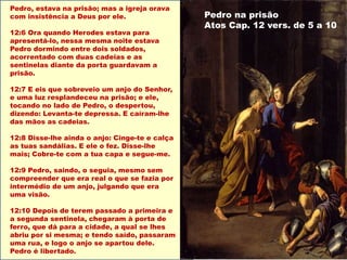 Pedro, estava na prisão; mas a igreja orava
com insistência a Deus por ele.
12:6 Ora quando Herodes estava para
apresentá-lo, nessa mesma noite estava
Pedro dormindo entre dois soldados,
acorrentado com duas cadeias e as
sentinelas diante da porta guardavam a
prisão.
12:7 E eis que sobreveio um anjo do Senhor,
e uma luz resplandeceu na prisão; e ele,
tocando no lado de Pedro, o despertou,
dizendo: Levanta-te depressa. E caíram-lhe
das mãos as cadeias.
12:8 Disse-lhe ainda o anjo: Cinge-te e calça
as tuas sandálias. E ele o fez. Disse-lhe
mais; Cobre-te com a tua capa e segue-me.
12:9 Pedro, saindo, o seguia, mesmo sem
compreender que era real o que se fazia por
intermédio de um anjo, julgando que era
uma visão.
12:10 Depois de terem passado a primeira e
a segunda sentinela, chegaram à porta de
ferro, que dá para a cidade, a qual se lhes
abriu por si mesma; e tendo saído, passaram
uma rua, e logo o anjo se apartou dele.
Pedro é libertado.
Pedro na prisão
Atos Cap. 12 vers. de 5 a 10
 