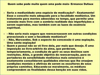 - Seria a mediunidade uma espécie de medicação? - Exatamente!
Esse o conceito mais adequado para a faculdade mediúnica. Um
tratamento para mentes adoecidas no tempo, que permite uma
conexão mais livre com a sombria realidade das imperfeições a
serem superadas, mas também com as luzes da essência
espiritual.
- - Não seria mais seguro que reencarnassem em outras condições
provacionais e sem a faculdade mediúnica?
- - Não, Marcondes. Sob o aspecto da concessão é uma expiação.
Uma santa expiação!
- Quem a possui não se vê livre dela, por mais que deseje. É uma
imposição ao livre-arbítrio da alma, que perderam,
temporariamente, a condição de gerir os seus destinos sem
restrições. Aliás, o grande objetivo da reencarnação, para os
portadores da sensibilidade mediúnica mais ostensiva é
exatamente consolidarem qualidades eternas que lhe ensejem
condições mentais e afetivas de serem os escultores de seus
próprios caminhos. Educando-se moralmente, os médiuns
compreendem as finalidades dessa benção em suas vidas.
Quem sabe pode muito quem ama pode mais- Ermance Dufaux
 