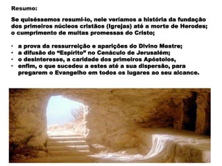 Se quiséssemos resumi-lo, nele veríamos a história da fundação
dos primeiros núcleos cristãos (Igrejas) até a morte de Herodes;
o cumprimento de muitas promessas do Cristo;
• a prova da ressurreição e aparições do Divino Mestre;
• a difusão do “Espírito” no Cenáculo de Jerusalém;
• o desinteresse, a caridade dos primeiros Apóstolos,
• enfim, o que sucedeu a estes até a sua dispersão, para
pregarem o Evangelho em todos os lugares ao seu alcance.
Resumo:
 