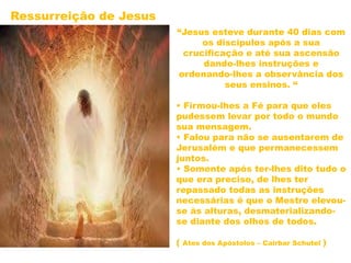 “Jesus esteve durante 40 dias com
os discípulos após a sua
crucificação e até sua ascensão
dando-lhes instruções e
ordenando-lhes a observância dos
seus ensinos. “
• Firmou-lhes a Fé para que eles
pudessem levar por todo o mundo
sua mensagem.
• Falou para não se ausentarem de
Jerusalém e que permanecessem
juntos.
• Somente após ter-lhes dito tudo o
que era preciso, de lhes ter
repassado todas as instruções
necessárias é que o Mestre elevou-
se às alturas, desmaterializando-
se diante dos olhos de todos.
( Atos dos Apóstolos – Cairbar Schutel )
Ressurreição de Jesus
 
