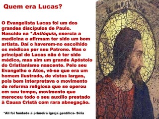 Quem era Lucas?
O Evangelista Lucas foi um dos
grandes discípulos de Paulo.
Nascido na *Antióquia, exercia a
medicina e afirmam ter sido um bom
artista. Daí o haverem-no escolhido
os médicos por seu Patrono. Mas o
principal de Lucas não é ter sido
médico, mas sim um grande Apóstolo
do Cristianismo nascente. Pelo seu
Evangelho e Atos, vê-se que era um
homem ilustrado, de vistas largas,
pois bem interpretava o movimento
de reforma religiosa que se operou
em seu tempo, movimento que
mereceu todo o seu auxílio prestado
à Causa Cristã com rara abnegação.
*Ali foi fundada a primeira igreja gentílica- Síria
 