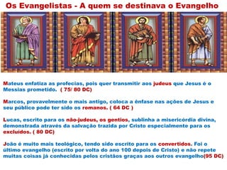 Mateus enfatiza as profecias, pois quer transmitir aos judeus que Jesus é o
Messias prometido. ( 75/ 80 DC)
Marcos, provavelmente o mais antigo, coloca a ênfase nas ações de Jesus e
seu público pode ter sido os romanos. ( 64 DC )
Lucas, escrito para os não-judeus, os gentios, sublinha a misericórdia divina,
demonstrada através da salvação trazida por Cristo especialmente para os
excluídos. ( 80 DC)
João é muito mais teológico, tendo sido escrito para os convertidos. Foi o
último evangelho (escrito por volta do ano 100 depois de Cristo) e não repete
muitas coisas já conhecidas pelos cristãos graças aos outros evangelho(95 DC)
Os Evangelistas - A quem se destinava o Evangelho
 