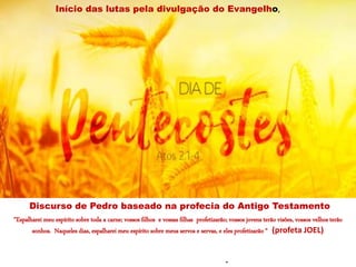 “Espalharei meu espírito sobre toda a carne; vossos filhos e vossas filhas profetizarão; vossos jovens terão visões, vossos velhos terão
sonhos. Naqueles dias, espalharei meu espírito sobre meus servos e servas, e eles profetizarão “ (profeta JOEL)
.
Início das lutas pela divulgação do Evangelho,
Discurso de Pedro baseado na profecia do Antigo Testamento
 